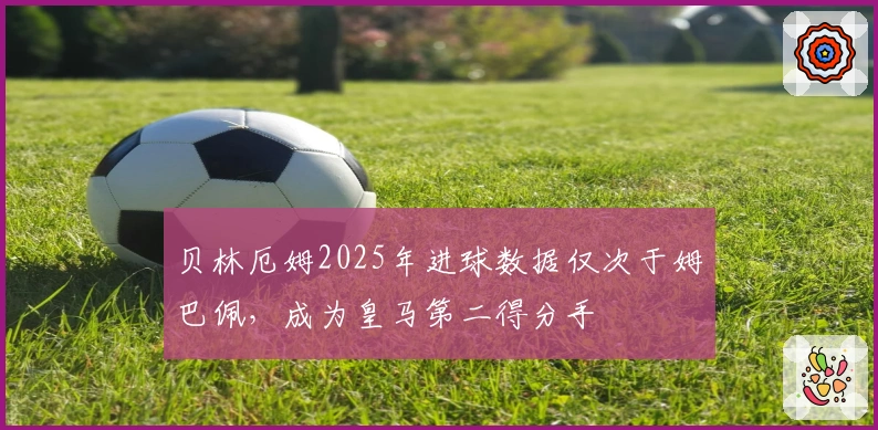 贝林厄姆2025年进球数据仅次于姆巴佩，成为皇马第二得分手
