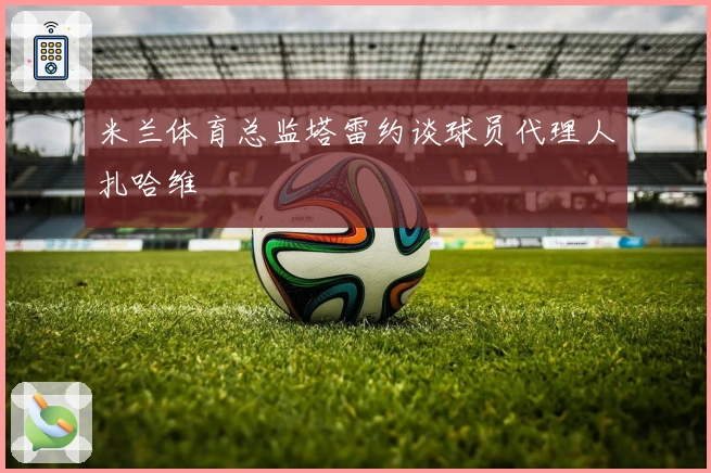 米兰体育总监塔雷约谈球员代理人扎哈维