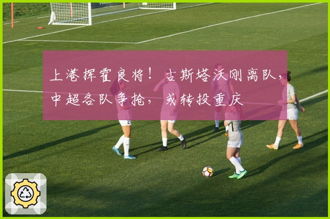 上港挥霍良将！古斯塔沃刚离队，中超各队争抢，或转投重庆