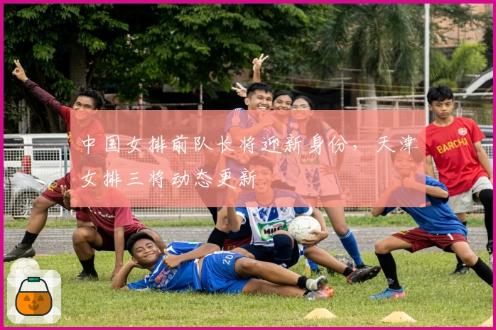 中国女排前队长将迎新身份，天津女排三将动态更新