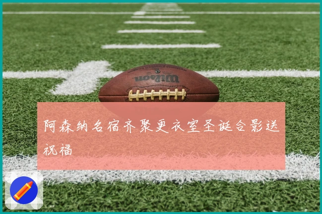 阿森纳名宿齐聚更衣室圣诞合影送祝福