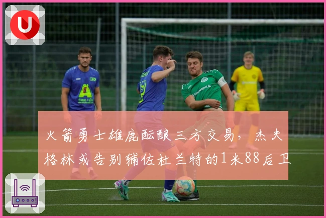 火箭勇士雄鹿酝酿三方交易，杰夫格林或告别辅佐杜兰特的1米88后卫