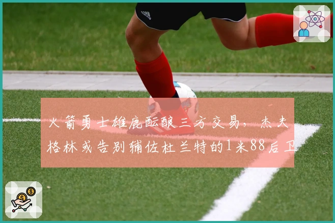 火箭勇士雄鹿酝酿三方交易，杰夫格林或告别辅佐杜兰特的1米88后卫