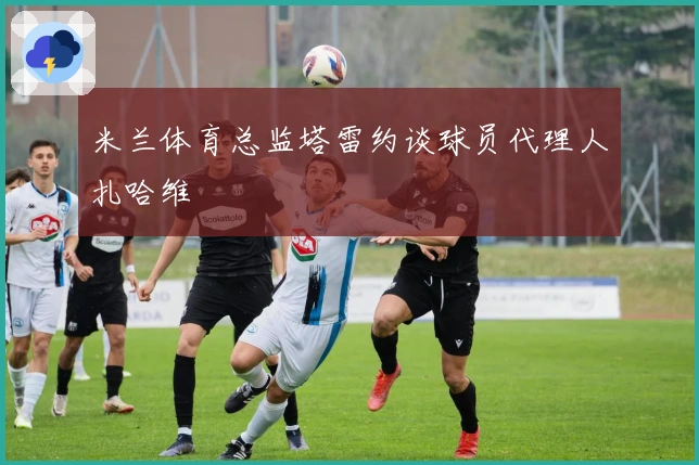 米兰体育总监塔雷约谈球员代理人扎哈维