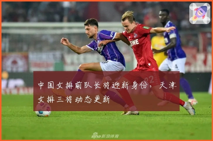 中国女排前队长将迎新身份，天津女排三将动态更新