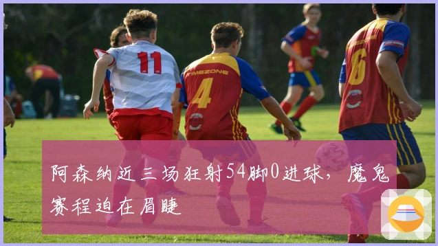 阿森纳近三场狂射54脚0进球，魔鬼赛程迫在眉睫