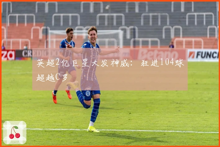 英超2亿巨星大发神威：狂进104球超越C罗